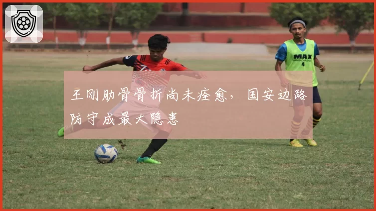 王刚肋骨骨折尚未痊愈，国安边路防守成最大隐患
