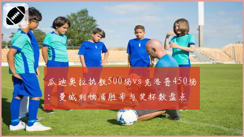 瓜迪奥拉执教500场vs克洛普450场：曼城利物浦胜率与奖杯数盘点